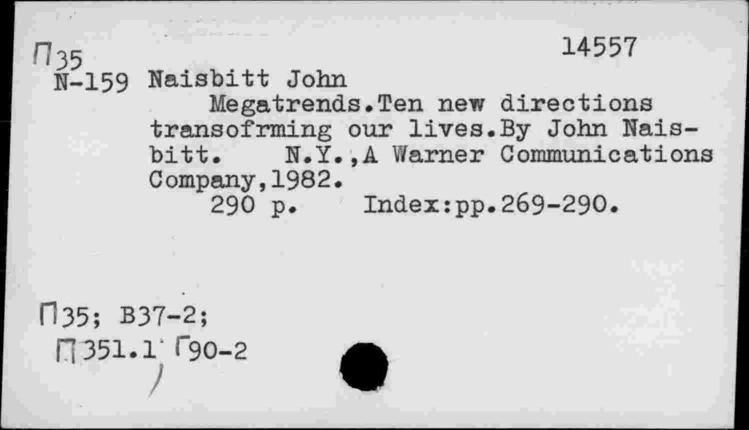 ﻿n35	14557
N-159 Naisbitt John
Megatrends.Ten new directions transofrming our lives.By John Naisbitt. N.Y.,A Warner Communications Company,1982.
290 p.	Index:pp.269-290.
("135; B37-2;
fl 351.1' F9O-2